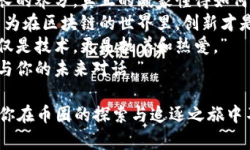 以下是一些激励人心的句子，旨在激励币圈的创业者和投资者：

1. “在这个迅速变化的世界里，机会只青睐那些敢于追逐梦想的人。”
2. “每一次市场波动，都是下一次成功的起点。”
3. “不要害怕失败，将其视为通往成功的必经之路。”
4. “勇敢投资不仅要看数字，更要看未来的无限可能。”
5. “币圈如同海洋，深不可测，唯有坚定的信念才能引领你找到属于你的宝藏。”
6. “在每一场风暴中，稳健的心态才是你最强大的船只。”
7. “每一种挫折都是成长的养分，真正的赢家懂得如何从中提炼经验。”
8. “相信自己的直觉，因为在区块链的世界里，创新才是制胜的关键。”
9. “这个行业需要的不仅是技术，更是执着和热爱。”
10. “每一次投资，都是与你的未来对话。”

希望这些句子能够激励你在币圈的探索与追逐之旅中不断前行。